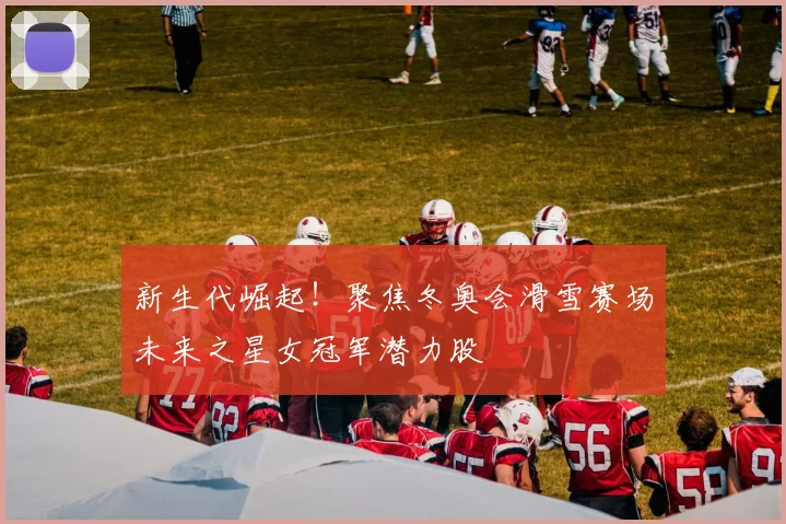 新生代崛起！聚焦冬奥会滑雪赛场未来之星女冠军潜力股