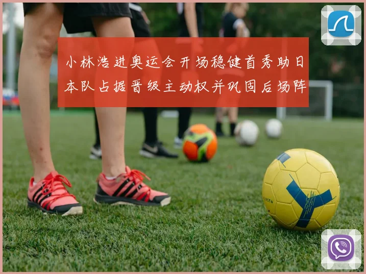 小林浩进奥运会开场稳健首秀助日本队占据晋级主动权并巩固后场阵地