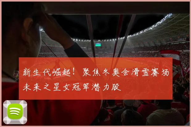 新生代崛起！聚焦冬奥会滑雪赛场未来之星女冠军潜力股