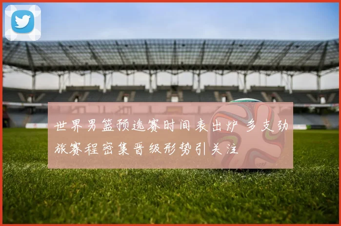 世界男篮预选赛时间表出炉 多支劲旅赛程密集晋级形势引关注