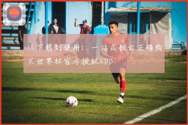 从下载到使用：一站式教你正确购买世界杯官方授权app