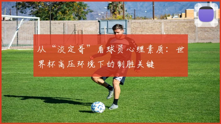 从“淡定哥”看球员心理素质:世界杯高压环境下的制胜关键