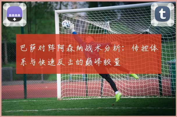 巴萨对阵阿森纳战术分析:传控体系与快速反击的巅峰较量