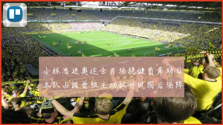 小林浩进奥运会开场稳健首秀助日本队占据晋级主动权并巩固后场阵地