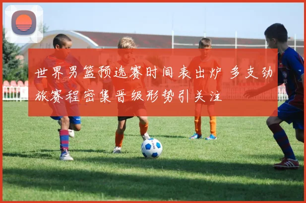 世界男篮预选赛时间表出炉 多支劲旅赛程密集晋级形势引关注